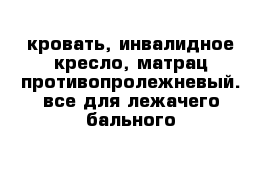 кровать, инвалидное кресло, матрац противопролежневый. все для лежачего бального